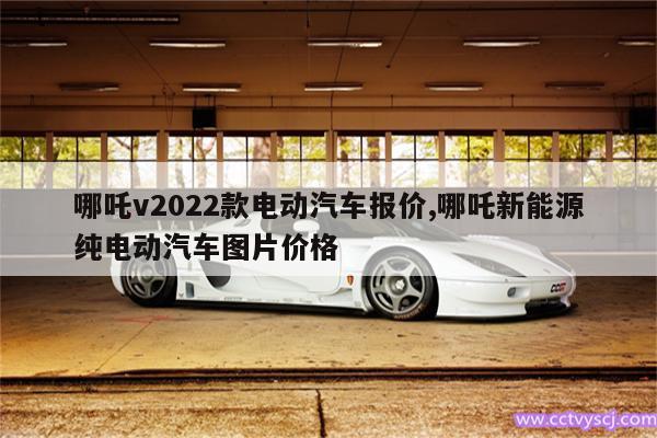 哪吒v2022款电动汽车报价,哪吒新能源纯电动汽车图片价格 