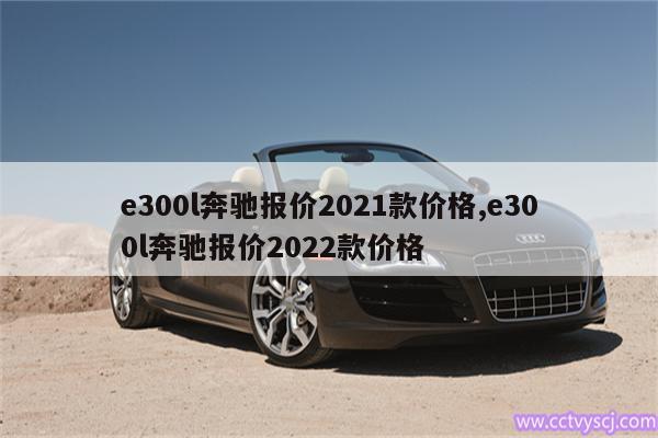 e300l奔驰报价2021款价格,e300l奔驰报价2022款价格 