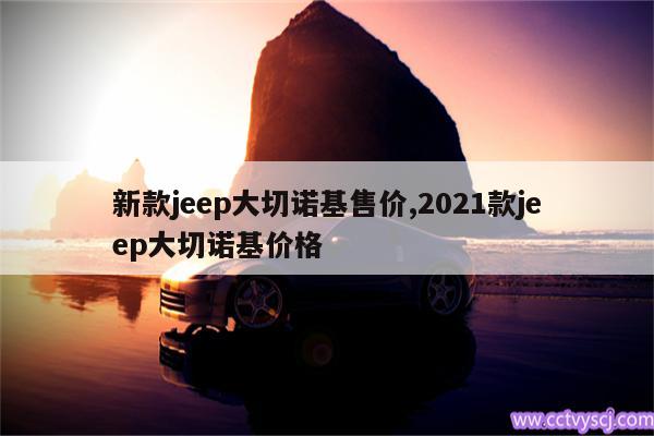 新款jeep大切诺基售价,2021款jeep大切诺基价格 