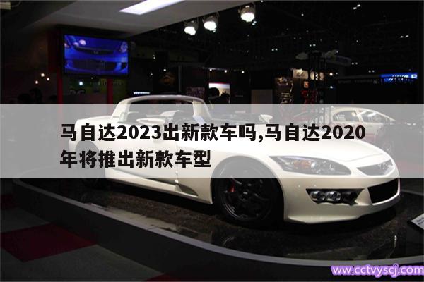 马自达2023出新款车吗,马自达2020年将推出新款车型 