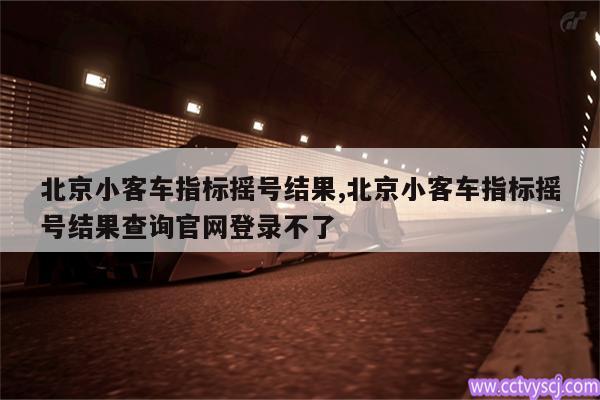 北京小客车指标摇号结果,北京小客车指标摇号结果查询官网登录不了 