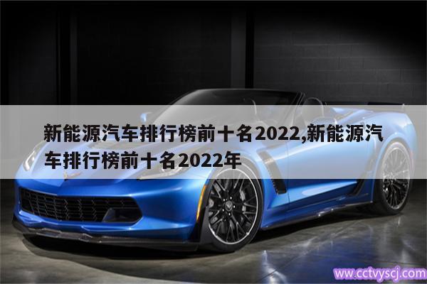 新能源汽车排行榜前十名2022,新能源汽车排行榜前十名2022年 