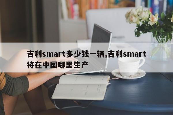 吉利smart多少钱一辆,吉利smart将在中国哪里生产 