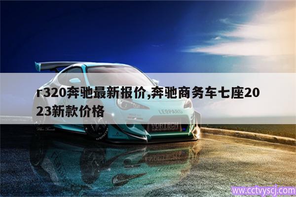 r320奔驰最新报价,奔驰商务车七座2023新款价格 