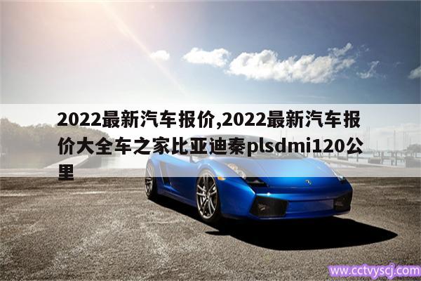 2022最新汽车报价,2022最新汽车报价大全车之家比亚迪秦plsdmi120公里 