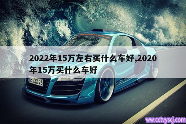 2022年15万左右买什么车好,2020年15万买什么车好 