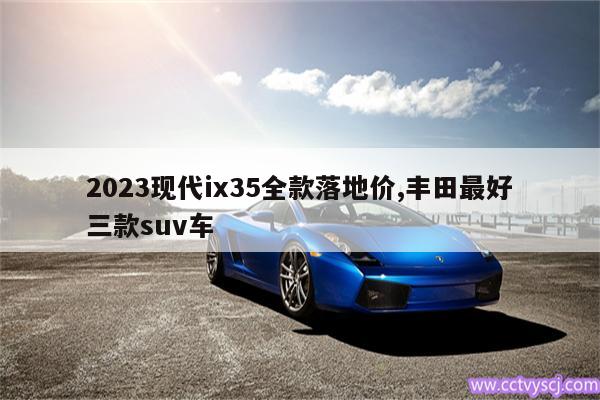 2023现代ix35全款落地价,丰田最好三款suv车 